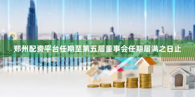 郑州配资平台任期至第五届董事会任期届满之日止
