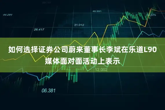 如何选择证券公司蔚来董事长李斌在乐道L90媒体面对面活动上表示