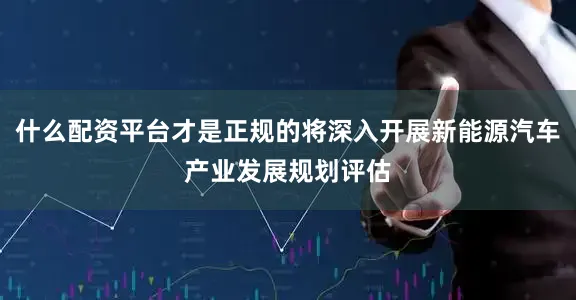 什么配资平台才是正规的将深入开展新能源汽车产业发展规划评估
