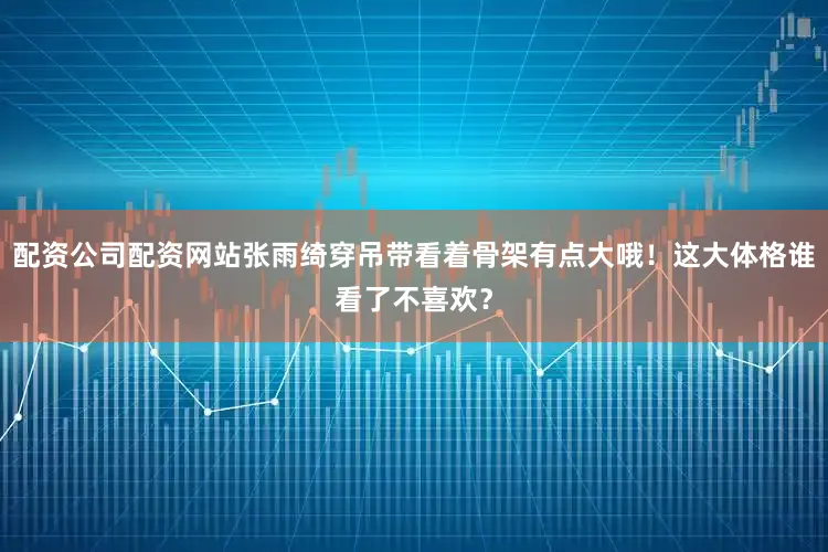 配资公司配资网站张雨绮穿吊带看着骨架有点大哦！这大体格谁看了不喜欢？