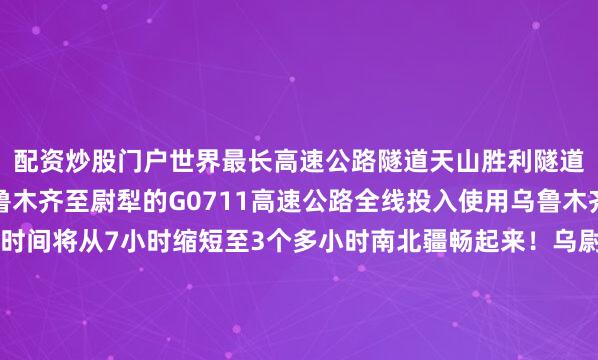 配资炒股门户世界最长高速公路隧道天山胜利隧道开始通车这标志着乌鲁木齐至尉犁的G0711高速公路全线投入使用乌鲁木齐至库尔勒的通行时间将从7小时缩短至3个多小时南北疆畅起来！乌尉高速从新疆乌鲁木齐到尉犁县全长324.7公里这条穿越天山的高速公路将沿途的自然风光、历史人文景观“串珠成链”路边所见即是景巍峨群山与穿山而过的隧道相映成趣高速公路如同巨龙般穿过崇山峻岭壮美天山近在眼前还有令人流连忘返的草原风